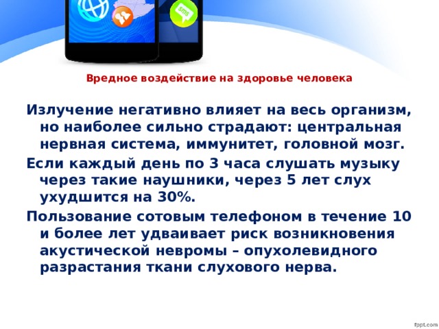 Вредное воздействие на здоровье человека Излучение негативно влияет на весь организм, но наиболее сильно страдают: центральная нервная система, иммунитет, головной мозг. Если каждый день по 3 часа слушать музыку через такие наушники, через 5 лет слух ухудшится на 30%. Пользование сотовым телефоном в течение 10 и более лет удваивает риск возникновения акустической невромы – опухолевидного разрастания ткани слухового нерва.