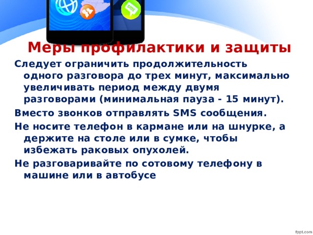 Меры профилактики и защиты Следует ограничить продолжительность одного разговора до трех минут, максимально увеличивать период между двумя разговорами (минимальная пауза - 15 минут). Вместо звонков отправлять SМS сообщения. Не носите телефон в кармане или на шнурке, а держите на столе или в сумке, чтобы избежать раковых опухолей. Не разговаривайте по сотовому телефону в машине или в автобусе