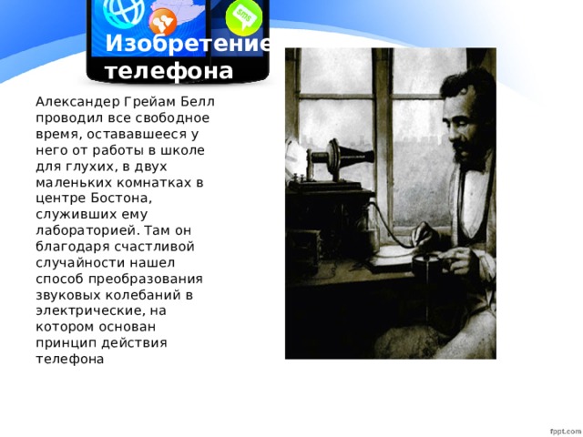 Изобретение телефона Александер Грейам Белл проводил все свободное время, остававшееся у него от работы в школе для глухих, в двух маленьких комнатках в центре Бостона, служивших ему лабораторией. Там он благодаря счастливой случайности нашел способ преобразования звуковых колебаний в электрические, на котором основан принцип действия телефона