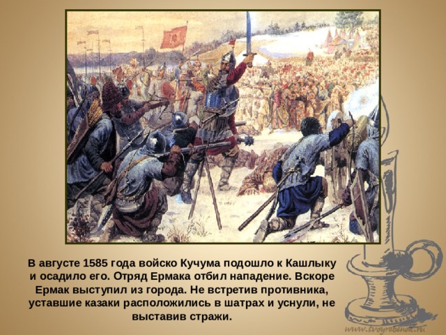 В августе 1585 года войско Кучума подошло к Кашлыку и осадило его. Отряд Ермака отбил нападение. Вскоре Ермак выступил из города. Не встретив противника, уставшие казаки расположились в шатрах и уснули, не выставив стражи. 