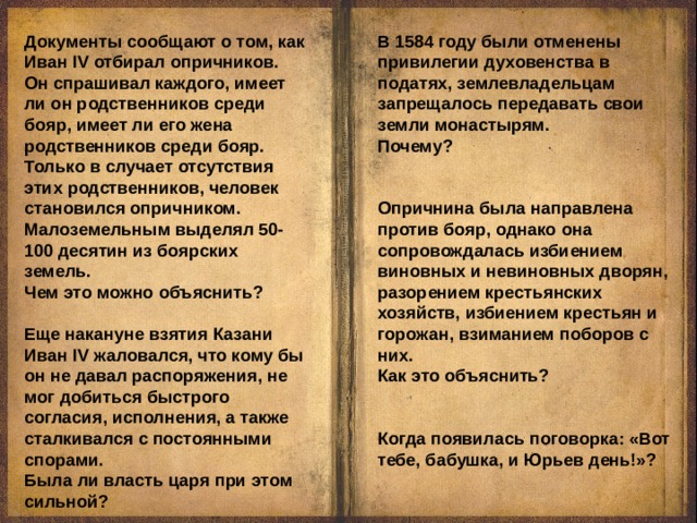 Документы сообщают о том, как Иван IV отбирал опричников. Он спрашивал каждого, имеет ли он родственников среди бояр, имеет ли его жена родственников среди бояр. Только в случает отсутствия этих родственников, человек становился опричником. Малоземельным выделял 50-100 десятин из боярских земель. Чем это можно объяснить? Еще накануне взятия Казани Иван IV жаловался, что кому бы он не давал распоряжения, не мог добиться быстрого согласия, исполнения, а также сталкивался с постоянными спорами. Была ли власть царя при этом сильной? В 1584 году были отменены привилегии духовенства в податях, землевладельцам запрещалось передавать свои земли монастырям. Почему? Опричнина была направлена против бояр, однако она сопровождалась избиением виновных и невиновных дворян, разорением крестьянских хозяйств, избиением крестьян и горожан, взиманием поборов с них. Как это объяснить? Когда появилась поговорка: «Вот тебе, бабушка, и Юрьев день!»? 