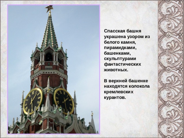 Спасская башня украшена узором из белого камня, пирамидками, башенками, скульптурами фантастических животных. В верхней башенке находятся колокола кремлевских курантов. 