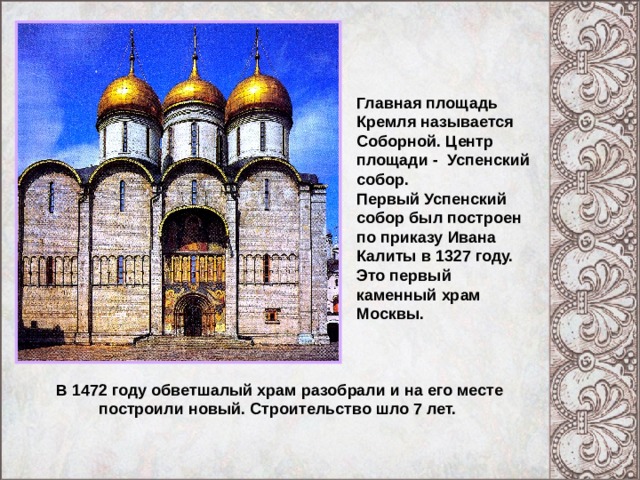 Главная площадь Кремля называется Соборной. Центр площади - Успенский собор. Первый Успенский собор был построен по приказу Ивана Калиты в 1327 году. Это первый каменный храм Москвы. В 1472 году обветшалый храм разобрали и на его месте построили новый. Строительство шло 7 лет. 