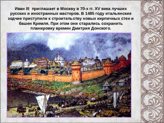 Иван III приглашает в Москву в 70-х гг. XV века лучших русских и иностранных мастеров. В 1485 году итальянские зодчие приступили к строительству новых кирпичных стен и башен Кремля. При этом они старались сохранить планировку времен Дмитрия Донского. 