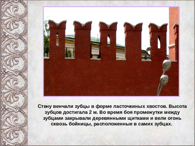 Московский Кремль при Иване III . Стену венчали зубцы в форме ласточкиных хвостов. Высота зубцов достигала 2 м. Во время боя промежутки между зубцами закрывали деревянными щитками и вели огонь сквозь бойницы, расположенные в самих зубцах. 