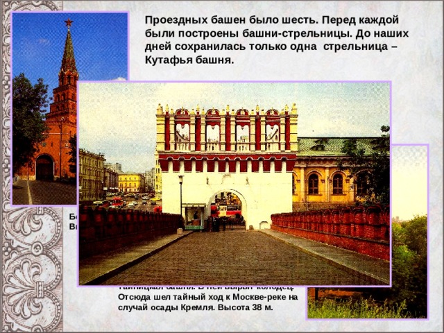 Проездных башен было шесть. Перед каждой были построены башни-стрельницы. До наших дней сохранилась только одна стрельница – Кутафья башня. Шатровые крыши Боровицкая башня. Высота 54 м. Бойницы Тайницкая башня. В ней вырыт колодец. Отсюда шел тайный ход к Москве-реке на случай осады Кремля. Высота 38 м. 