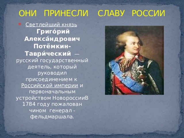 ОНИ ПРИНЕСЛИ СЛАВУ РОССИИ Светлейший князь     Григо́рий Алекса́ндрович Потёмкин-Таври́ческий  — русский государственный деятель, который руководил присоединением к  Российской империи  и первоначальным устройством НовороссииВ 1784 году пожалован чином  генерал - фельдмаршала. 