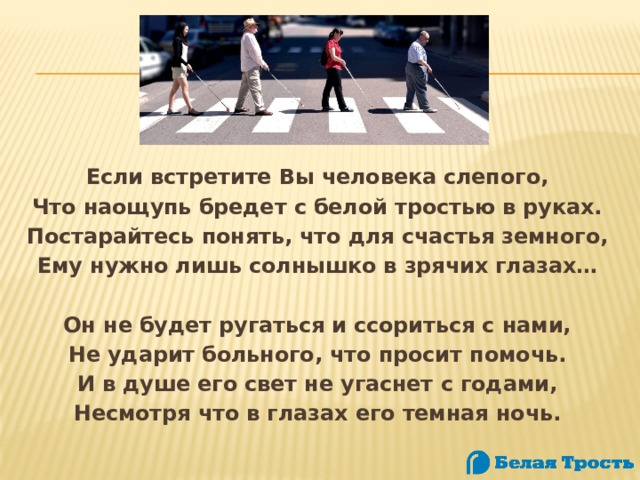 Если встретите Вы человека слепого, Что наощупь бредет с белой тростью в руках. Постарайтесь понять, что для счастья земного, Ему нужно лишь солнышко в зрячих глазах…   Он не будет ругаться и ссориться с нами, Не ударит больного, что просит помочь. И в душе его свет не угаснет с годами, Несмотря что в глазах его темная ночь. 