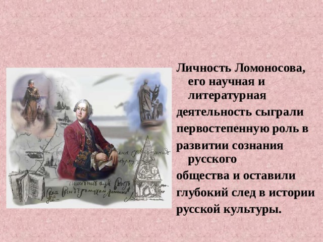 Личность Ломоносова, его научная и литературная деятельность сыграли первостепенную роль в развитии сознания русского общества и оставили глубокий след в истории русской культуры. 