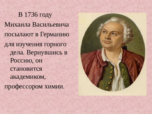  В 1736 году Михаила Васильевича посылают в Германию для изучения горного дела. Вернувшись в Россию, он становится академиком, профессором химии . 
