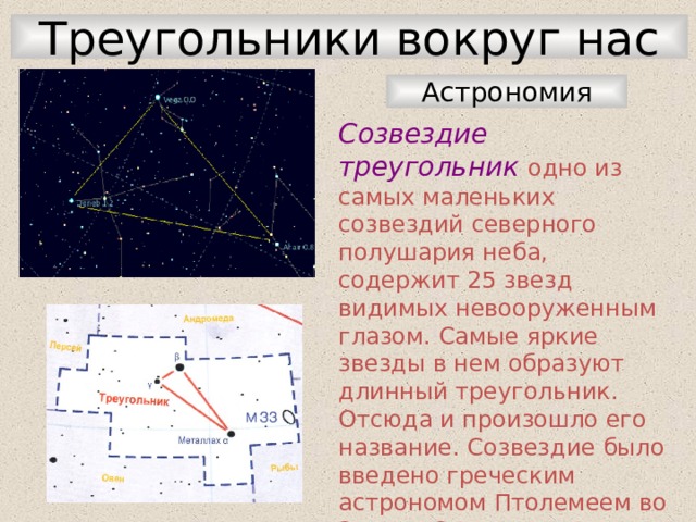 Треугольники вокруг нас Астрономия Созвездие треугольник одно из самых маленьких созвездий северного полушария неба, содержит 25 звезд видимых невооруженным глазом. Самые яркие звезды в нем образуют длинный треугольник. Отсюда и произошло его название. Созвездие было введено греческим астрономом Птолемеем во 2 веке. С территории России лучше всего видно в конце лета, осенью и зимой. 