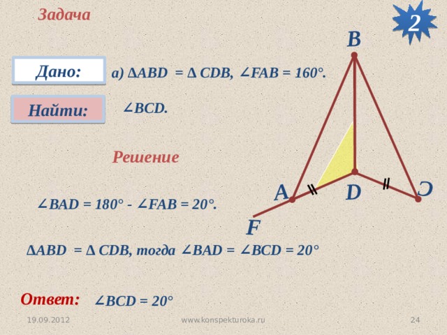2 Задача F D C А B Дано: а) ∆АВD = ∆ CDB, ∠FAB = 160°.  ∠ BCD. Найти: Решение  ∠ BAD = 180 ° - ∠FAB = 20 °.  ∆ АВD = ∆ CDB, тогда ∠BAD = ∠BCD = 20 °  Ответ: ∠ BCD = 20 °  24 www.konspekturoka.ru 19.09.2012 