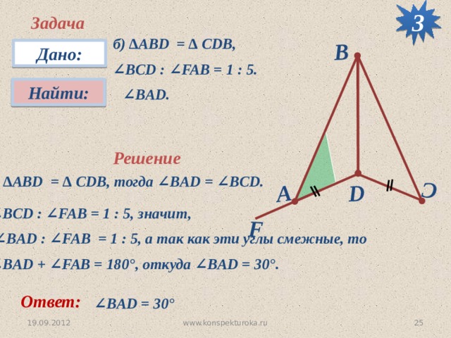 3 F D C А B Задача б) ∆АВD = ∆ CDB, ∠ BCD : ∠FAB = 1 : 5. Дано: Найти:  ∠ BАD. Решение ∆ АВD = ∆ CDB, тогда ∠BAD = ∠BCD. ∠ BCD : ∠FAB = 1 : 5, значит, ∠ BАD : ∠FAB = 1 : 5, а так как эти углы смежные, то ∠ BАD + ∠FAB = 180 °, откуда ∠BАD = 30 °. Ответ: ∠ BАD = 30 °  19.09.2012 25 www.konspekturoka.ru 