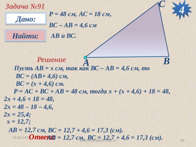 С 4 Задача №91 Р = 48 см, АС = 18 см, ВС – АВ = 4,6 см Дано: Найти:  АВ и ВС. В Решение А Пусть АВ = х см, так как ВС – АВ = 4,6 см, то  ВС = (АВ+ 4,6) см,  ВС = (х + 4,6) см.  Р = АС + ВС + АВ = 48 см, тогда х + (х + 4,6) + 18 = 48, 2х + 4,6 + 18 = 48, 2х = 48 – 18 – 4,6, 2х = 25,4; х = 12,7; АВ = 12,7 см, ВС = 12,7 + 4,6 = 17,3 (см). Ответ: ВС = 12,7 + 4,6 = 17,3 (см). АВ = 12,7 см, 19.09.2012  www.konspekturoka.ru 