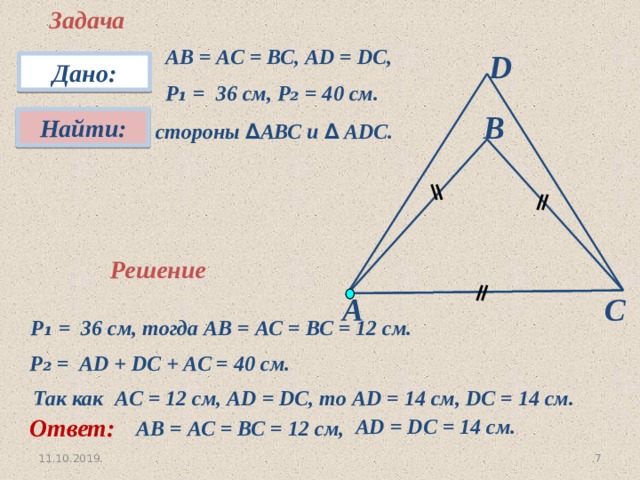 Задача АВ = АС = ВС, АD = DC, P ₁ = 36 см, P₂ = 40 см. D Дано: В Найти:  стороны ∆ АВС и ∆ АDС. Решение А С P ₁ = 36 см, тогда АВ = АС = ВС = 12 см. P ₂ = AD + DC + AC = 40 см. Так как AC = 12 см, AD = DC, то AD = 14 см, DC = 14 см. Ответ: AD = DC = 14 см. АВ = АС = ВС = 12 см, 3 11.10.2019. 