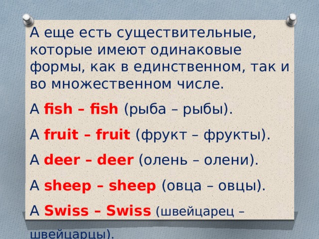 А еще есть существительные, которые имеют одинаковые формы, как в единственном, так и во множественном числе. A fish – fish  (рыба – рыбы). A fruit – fruit  (фрукт – фрукты). A deer – deer  (олень – олени). A sheep – sheep  (овца – овцы). A Swiss – Swiss   (швейцарец – швейцарцы). 