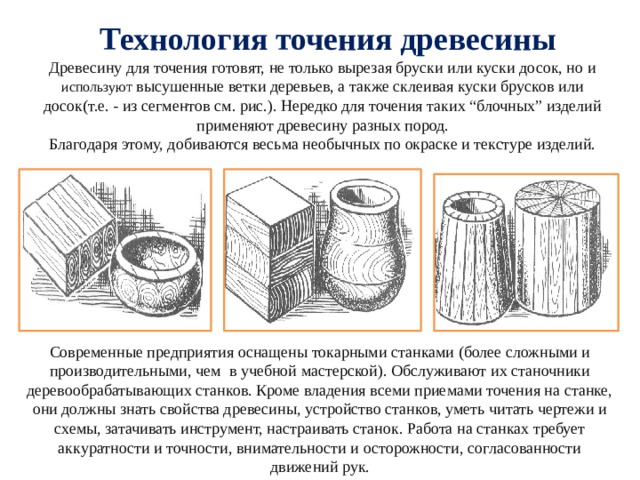  Технология точения древесины  Древесину для точения готовят, не только вырезая бруски или куски досок, но и используют высушенные ветки деревьев, а также склеивая куски брусков или досок(т.е. - из сегментов см. рис.). Нередко для точения таких “блочных” изделий применяют древесину разных пород.  Благодаря этому, добиваются весьма необычных по окраске и текстуре изделий. Современные предприятия оснащены токарными станками (более сложными и производительными, чем в учебной мастерской). Обслуживают их станочники деревообрабатывающих станков. Кроме владения всеми приемами точения на станке, они должны знать свойства древесины, устройство станков, уметь читать чертежи и схемы, затачивать инструмент, настраивать станок. Работа на станках требует аккуратности и точности, внимательности и осторожности, согласованности движений рук. 