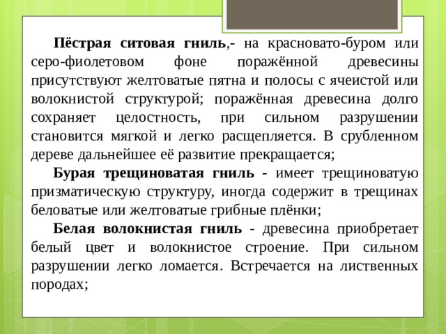  Пёстрая ситовая гниль ,- на красновато-буром или серо-фиолетовом фоне поражённой древесины присутствуют желтоватые пятна и полосы с ячеистой или волокнистой структурой; поражённая древесина долго сохраняет целостность, при сильном разрушении становится мягкой и легко расщепляется. В срубленном дереве дальнейшее её развитие прекращается;  Бурая трещиноватая гниль - имеет трещиноватую призматическую структуру, иногда содержит в трещинах беловатые или желтоватые грибные плёнки;  Белая волокнистая гниль - древесина приобретает белый цвет и волокнистое строение. При сильном разрушении легко ломается. Встречается на лиственных породах; 