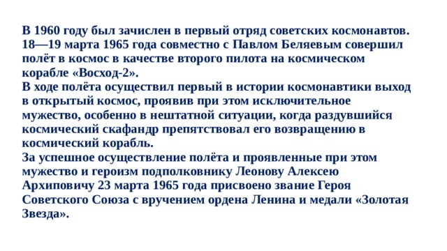 В 1960 году был зачислен в первый отряд советских космонавтов. 18—19 марта 1965 года совместно с Павлом Беляевым совершил полёт в космос в качестве второго пилота на космическом корабле «Восход-2».  В ходе полёта осуществил первый в истории космонавтики выход в открытый космос, проявив при этом исключительное мужество, особенно в нештатной ситуации, когда раздувшийся космический скафандр препятствовал его возвращению в космический корабль.  За успешное осуществление полёта и проявленные при этом мужество и героизм подполковнику Леонову Алексею Архиповичу 23 марта 1965 года присвоено звание Героя Советского Союза с вручением ордена Ленина и медали «Золотая Звезда». 