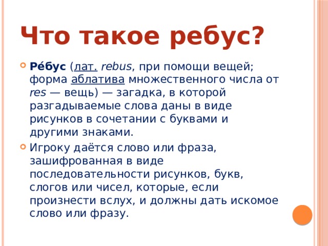 Что такое ребус? Ре́бус ( лат.   rebus , при помощи вещей; форма аблатива множественного числа от res  — вещь) — загадка, в которой разгадываемые слова даны в виде рисунков в сочетании с буквами и другими знаками. Игроку даётся слово или фраза, зашифрованная в виде последовательности рисунков, букв, слогов или чисел, которые, если произнести вслух, и должны дать искомое слово или фразу. 
