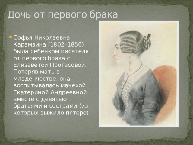 Дочь от первого брака Софья Николаевна Карамзина (1802–1856) была ребенком писателя от первого брака с Елизаветой Протасовой. Потеряв мать в младенчестве, она воспитывалась мачехой Екатериной Андреевной вместе с девятью братьями и сестрами (из которых выжило пятеро). 