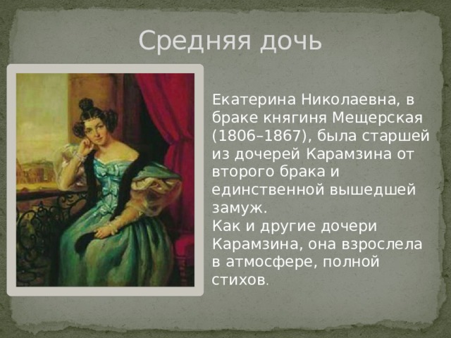 Средняя дочь Екатерина Николаевна, в браке княгиня Мещерская (1806–1867), была старшей из дочерей Карамзина от второго брака и единственной вышедшей замуж. Как и другие дочери Карамзина, она взрослела в атмосфере, полной стихов . 