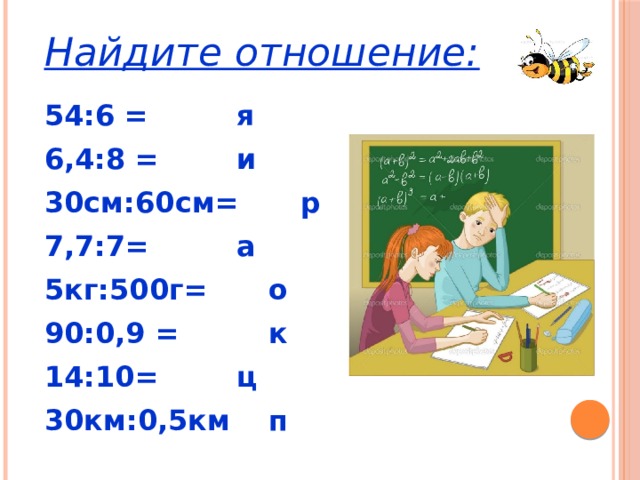 Найдите отношение: 54:6 =    я 6,4:8 =    и 30см:60см=   р 7,7:7=    а 5кг:500г=   о 90:0,9 =    к 14:10=    ц 30км:0,5км   п 