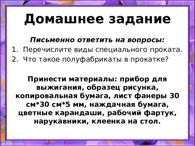 Домашнее задание Письменно ответить на вопросы: Перечислите виды специального проката. Что такое полуфабрикаты в прокатке?  Принести материалы: прибор для выжигания, образец рисунка, копировальная бумага, лист фанеры 30 см*30 см*5 мм, наждачная бумага, цветные карандаши, рабочий фартук, нарукавники, клеенка на стол.  