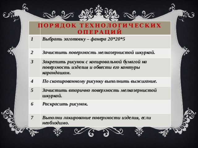 Порядок технологических операций 1 Выбрать заготовку – фанера 20*20*5 2  Зачистить поверхность мелкозернистой шкуркой. 3 Закрепить рисунок с копировальной бумагой на поверхность изделия и обвести его контуры карандашом. 4 5 По скопированному рисунку выполнить выжигание. Зачистить вторично поверхность мелкозернистой шкуркой. 6 Раскрасить рисунок. 7  Выполни лакирование поверхности изделия, если необходимо. 