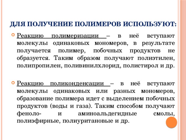 Для получение полимеров используют: Реакцию полимеризации – в неё вступают молекулы одинаковых мономеров, в результате получается полимер, побочных продуктов не образуется. Таким образом получают полиэтилен, полипропилен, поливинилхлорид, полистирол и др. Реакцию поликонденсации – в неё вступают молекулы одинаковых или разных мономеров, образование полимера идет с выделением побочных продуктов (воды и газа). Таким способом получают феноло- и аминоальдегидные смолы, полиэфирные, полиуритановые и др. 