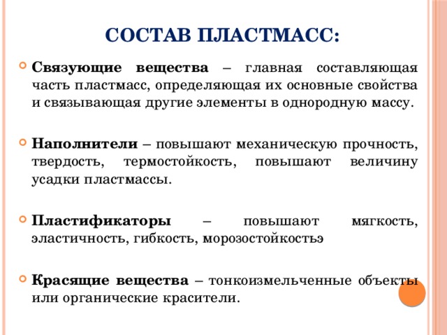 Состав пластмасс: Связующие вещества – главная составляющая часть пластмасс, определяющая их основные свойства и связывающая другие элементы в однородную массу. Наполнители – повышают механическую прочность, твердость, термостойкость, повышают величину усадки пластмассы. Пластификаторы – повышают мягкость, эластичность, гибкость, морозостойкостьэ Красящие вещества – тонкоизмельченные объекты или органические красители. 