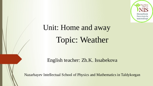 Unit: Home and away   Topic: Weather English teacher: Zh.K. Issabekova Nazarbayev Intellectual School of Physics and Mathematics in Taldykorgan