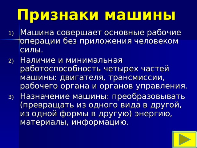 Признаки машины Машина совершает основные рабочие операции без приложения человеком силы. Наличие и минимальная работоспособность четырех частей машины: двигателя, трансмиссии, рабочего органа и органов управления. Назначение машины: преобразовывать (превращать из одного вида в другой, из одной формы в другую) энергию, материалы, информацию. 