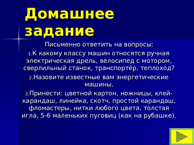 Домашнее задание Письменно ответить на вопросы: К какому классу машин относятся ручная электрическая дрель, велосипед с мотором, сверлильный станок, транспортёр, теплоход? Назовите известные вам энергетические машины. Принести: цветной картон, ножницы, клей-карандаш, линейка, скотч, простой карандаш, фломастеры, нитки любого цвета, толстая игла, 5-6 маленьких пуговиц (как на рубашке). 