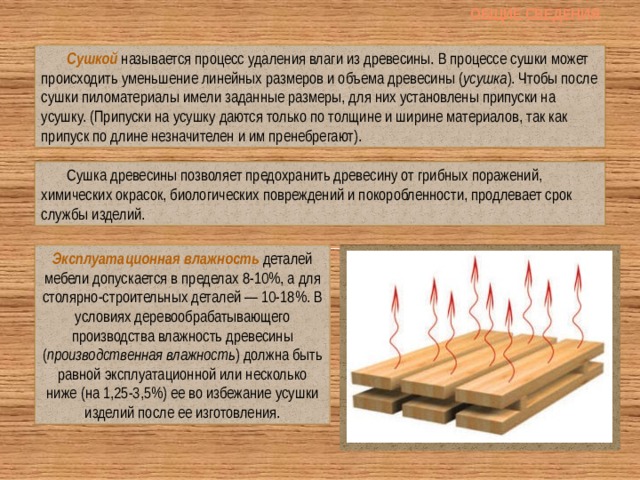 Общие сведения Сушкой называется процесс удаления влаги из древесины. В процессе сушки может происходить уменьшение линейных размеров и объема древесины ( усушка ). Чтобы после сушки пиломатериалы имели заданные размеры, для них установлены припуски на усушку. (Припуски на усушку даются только по толщине и ширине материалов, так как припуск по длине незначителен и им пренебрегают). Сушка древесины позволяет предохранить древесину от грибных поражений, химических окрасок, биологических повреждений и покоробленности, продлевает срок службы изделий. Эксплуатационная влажность  деталей мебели допускается в пределах 8-10%, а для столярно-строительных деталей — 10-18%. В условиях деревообрабатывающего производства влажность древесины ( производственная влажность ) должна быть равной эксплуатационной или несколько ниже (на 1,25-3,5%) ее во избежание усушки изделий после ее изготовления. 