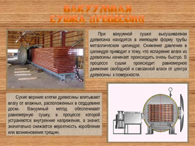 При вакуумной сушке высушиваемая древесина находится в имеющем форму трубы металлическом цилиндре. Снижение давления в цилиндре приводит к тому, что испарение влаги из древесины начинает происходить очень быстро. В процессе сушки происходит равномерное движение свободной и связанной влаги от центра древесины к поверхности. Сухие верхние клетки древесины впитывают влагу от влажных, расположенных в сердцевине доски. Вакуумный метод обеспечивает равномерную сушку, в процессе которой устраняются внутренние напряжения, а значит, значительно снижается вероятность коробления или возникновения трещин. 