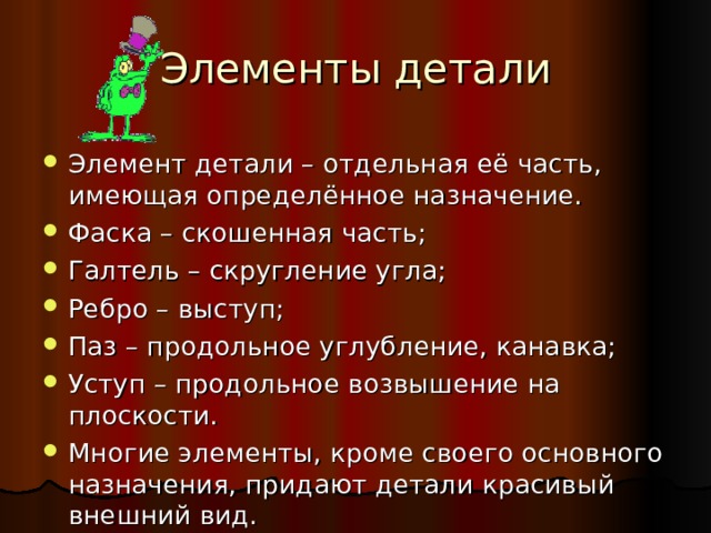 Элементы детали Элемент детали – отдельная её часть, имеющая определённое назначение. Фаска – скошенная часть; Галтель – скругление угла; Ребро – выступ; Паз – продольное углубление, канавка; Уступ – продольное возвышение на плоскости. Многие элементы, кроме своего основного назначения, придают детали красивый внешний вид. 