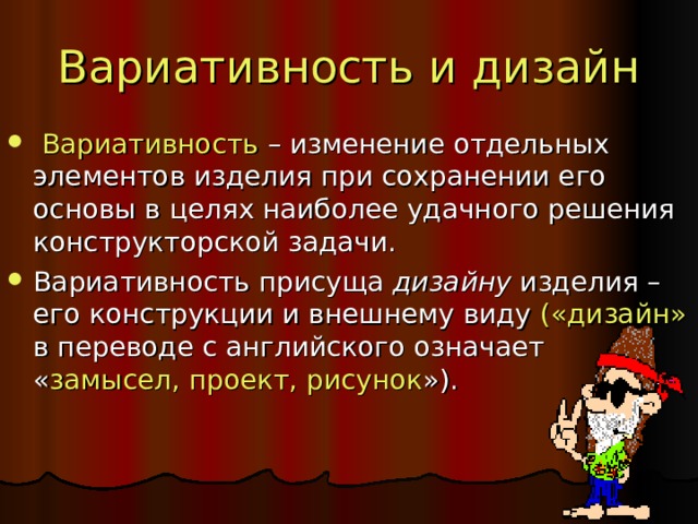 Вариативность и дизайн  Вариативность – изменение отдельных элементов изделия при сохранении его основы в целях наиболее удачного решения конструкторской задачи. Вариативность присуща дизайну изделия – его конструкции и внешнему виду («дизайн» в переводе с английского означает « замысел, проект, рисунок »).  