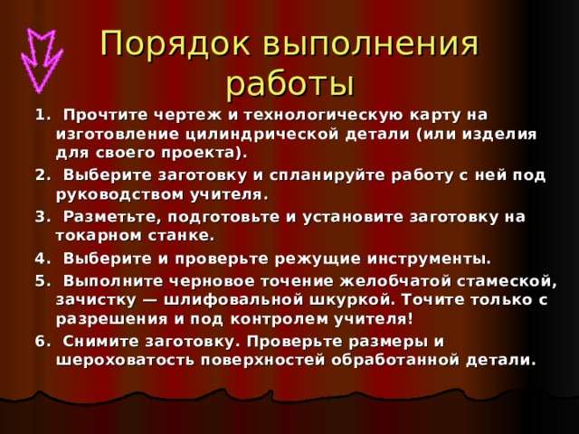 Порядок выполнения работы 1. Прочтите чертеж и технологическую карту на изготовление цилиндрической детали (или изделия для своего проекта). 2. Выберите заготовку и спланируйте работу с ней под руководством учителя. 3. Разметьте, подготовьте и установите заготовку на токарном станке. 4. Выберите и проверьте режущие инструменты. 5. Выполните черновое точение желобчатой стамеской, зачистку — шлифовальной шкуркой. Точите только с разрешения и под контролем учителя! 6. Снимите заготовку. Проверьте размеры и шероховатость поверхностей обработанной детали. 