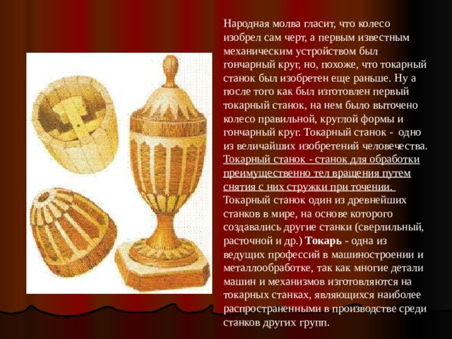 Народная молва гласит, что колесо изобрел сам черт, а первым известным механическим устройством был гончарный круг, но, похоже, что токарный станок был изобретен еще раньше. Ну а после того как был изготовлен первый токарный станок, на нем было выточено колесо правильной, круглой формы и гончарный круг. Токарный станок - одно из величайших изобретений человечества. Токарный станок - станок для обработки преимущественно тел вращения путем снятия с них стружки при точении. Токарный станок один из древнейших станков в мире, на основе которого создавались другие станки (сверлильный, расточной и др.) Токарь - одна из ведущих профессий в машиностроении и металлообработке, так как многие детали машин и механизмов изготовляются на токарных станках, являющихся наиболее распространенными в производстве среди станков других групп. 