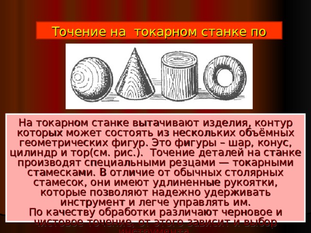 Точение на токарном станке по дереву На токарном станке вытачивают изделия, контур которых может состоять из нескольких объёмных геометрических фигур. Это фигуры – шар, конус, цилиндр и тор(см. рис.).  Точение деталей на станке производят специальными резцами — токарными стамесками. В отличие от обычных столярных стамесок, они имеют удлиненные рукоятки, которые позволяют надежно удерживать инструмент и легче управлять им.  По качеству обработки различают черновое и чистовое точение, от этого зависит и выбор инструмента.   