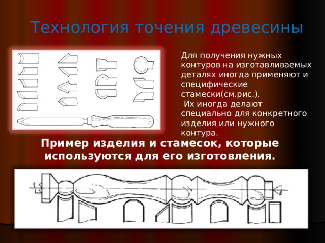 Технология точения древесины Для получения нужных контуров на изготавливаемых деталях иногда применяют и специфические стамески(см.рис.).   Их иногда делают специально для конкретного изделия или нужного контура. Пример изделия и стамесок, которые используются для его изготовления. 