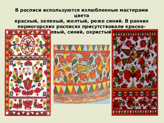 В росписи используются излюбленные мастерами цвета  красный, зеленый, желтый, реже синий. В ранних пермогорских росписях присутствовали красно-оранжевый, синий, охристый цвета. 