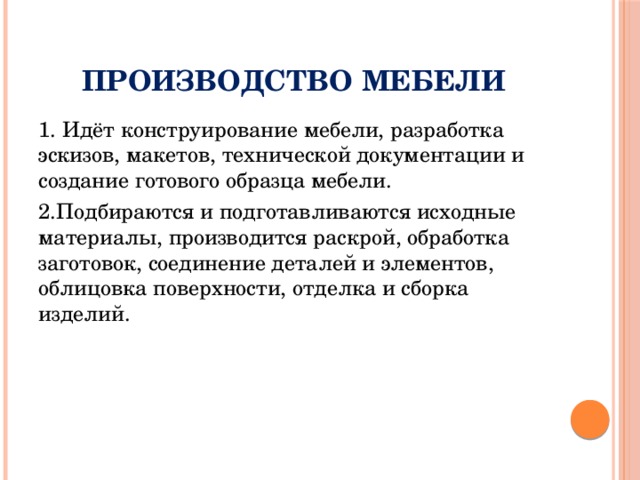Производство мебели 1. Идёт конструирование мебели, разработка эскизов, макетов, технической документации и создание готового образца мебели. 2.Подбираются и подготавливаются исходные материалы, производится раскрой, обработка заготовок, соединение деталей и элементов, облицовка поверхности, отделка и сборка изделий. 