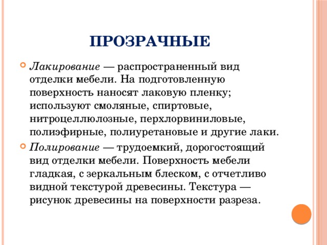 Прозрачные Лакирование — распространенный вид отделки мебели. На подготовленную поверхность наносят лаковую пленку; используют смоляные, спиртовые, нитроцеллюлозные, перхлорвиниловые, полиэфирные, полиуретановые и другие лаки. Полирование — трудоемкий, дорогостоящий вид отделки мебели. Поверхность мебели гладкая, с зеркальным блеском, с отчетливо видной текстурой древесины. Текстура — рисунок древесины на поверхности разреза. 