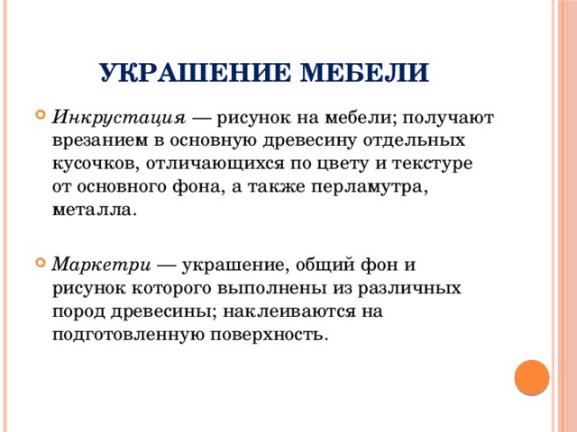 Украшение мебели Инкрустация — рисунок на мебели; получают врезанием в основную древесину отдельных кусочков, отличающихся по цвету и текстуре от основного фона, а также перламутра, металла. Маркетри — украшение, общий фон и рисунок которого выполнены из различных пород древесины; наклеиваются на подготовленную поверхность. 