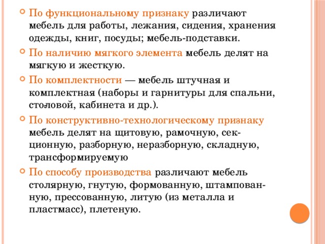 По функциональному признаку различают мебель для работы, лежания, сидения, хранения одежды, книг, посуды; мебель-подставки. По наличию мягкого элемента мебель делят на мягкую и жесткую. По комплектности — мебель штучная и комплектная (наборы и гарнитуры для спальни, сто­ловой, кабинета и др.). По конструктивно-технологическому при­знаку мебель делят на щитовую, рамочную, сек­ционную, разборную, неразборную, складную, трансформируемую По способу производства различают мебель столярную, гнутую, формованную, штампован­ную, прессованную, литую (из металла и пластмасс), плетеную. 