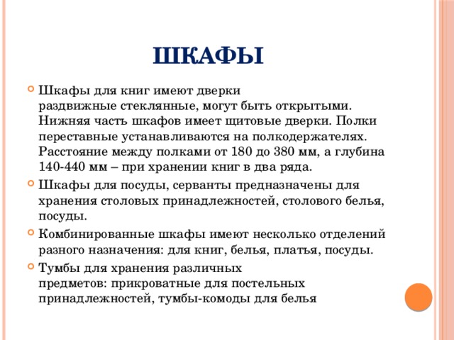 Шкафы Шкафы для книг имеют дверки раздвижные стеклянные, могут быть открытыми. Нижняя часть шкафов имеет щитовые дверки. Полки переставные устанавливаются на полкодержателях. Расстояние между полками от 180 до 380 мм, а глубина 140-440 мм – при хранении книг в два ряда. Шкафы для посуды, серванты предназначены для хранения столовых принадлежностей, столового белья, посуды. Комбинированные шкафы имеют несколько отделений разного назначения: для книг, белья, платья, посуды. Тумбы для хранения различных предметов: прикроватные для постельных принадлежностей, тумбы-комоды для белья 