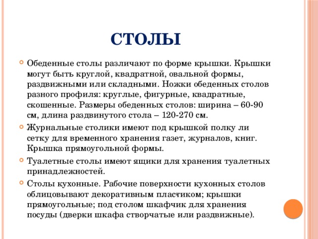 Столы Обеденные столы различают по форме крышки. Крышки могут быть круглой, квадратной, овальной формы, раздвижными или складными. Ножки обеденных столов разного профиля: круглые, фигурные, квадратные, скошенные. Размеры обеденных столов: ширина – 60-90 см, длина раздвинутого стола – 120-270 см. Журнальные столики имеют под крышкой полку ли сетку для временного хранения газет, журналов, книг. Крышка прямоугольной формы. Туалетные столы имеют ящики для хранения туалетных принадлежностей. Столы кухонные. Рабочие поверхности кухонных столов облицовывают декоративным плас­тиком; крышки прямоугольные; под столом шкафчик для хранения посуды (дверки шкафа створчатые или раздвижные). 