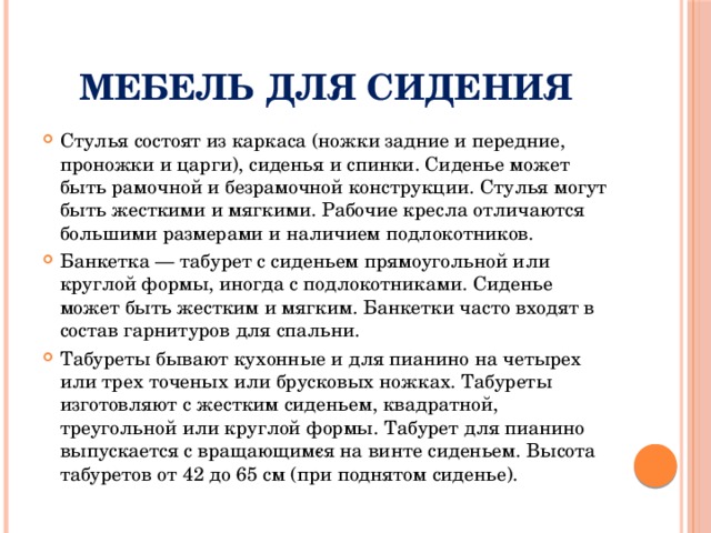 Мебель для сидения Стулья состоят из каркаса (ножки задние и передние, проножки и царги), сиденья и спинки. Сиденье может быть рамочной и безрамочной конструкции. Стулья могут быть жесткими и мягкими. Рабочие кресла отличаются большими размерами и наличием подлокотников. Банкетка — табурет с сиденьем прямоугольной или круглой формы, иногда с подлокотниками. Сиденье может быть жестким и мягким. Банкетки часто входят в состав гарнитуров для спальни. Табуреты бывают кухонные и для пианино на четырех или трех точеных или брусковых ножках. Табуреты изготовляют с жестким сиденьем, квадратной, треугольной или круглой формы. Табурет для пианино выпускается с вращающим­ся на винте сиденьем. Высота табуретов от 42 до 65 см (при поднятом сиденье). 